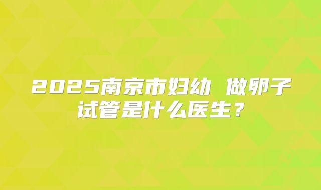 2025南京市妇幼 做卵子试管是什么医生？
