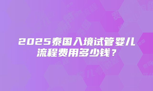 2025泰国入境试管婴儿流程费用多少钱?