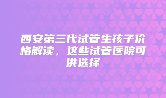 西安第三代试管生孩子价格解读，这些试管医院可供选择