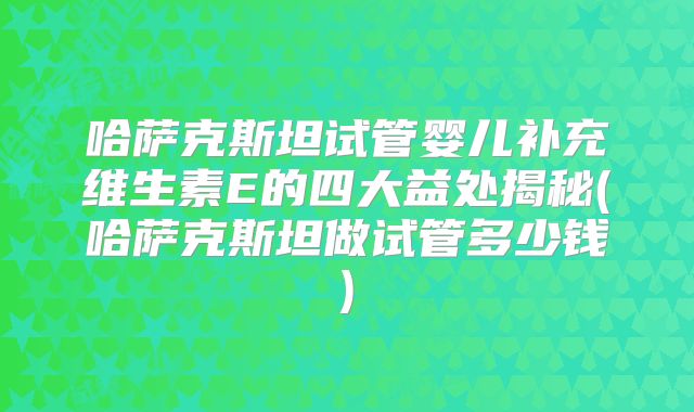 哈萨克斯坦试管婴儿补充维生素E的四大益处揭秘(哈萨克斯坦做试管多少钱)