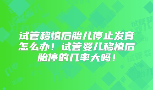 试管移植后胎儿停止发育怎么办！试管婴儿移植后胎停的几率大吗！