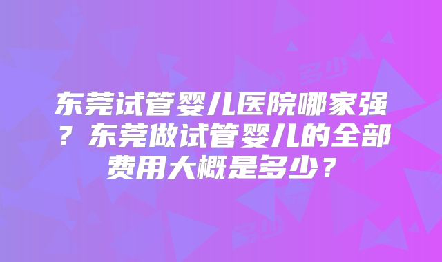 东莞试管婴儿医院哪家强？东莞做试管婴儿的全部费用大概是多少？