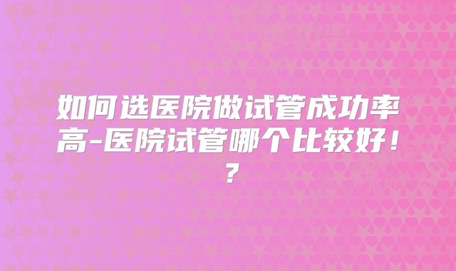 如何选医院做试管成功率高-医院试管哪个比较好!?