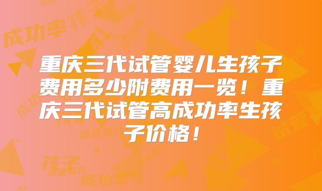 重庆三代试管婴儿生孩子费用多少附费用一览！重庆三代试管高成功率生孩子价格！