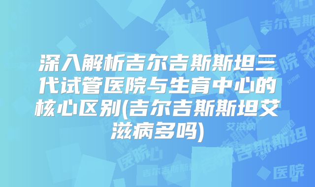 深入解析吉尔吉斯斯坦三代试管医院与生育中心的核心区别(吉尔吉斯斯坦艾滋病多吗)