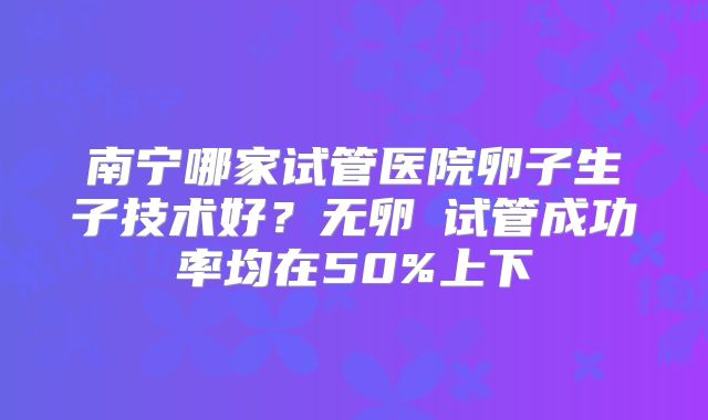 南宁哪家试管医院卵子生子技术好？无卵�试管成功率均在50%上下