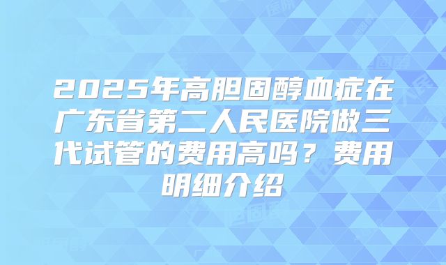 2025年高胆固醇血症在广东省第二人民医院做三代试管的费用高吗？费用明细介绍