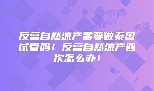 反复自然流产需要做泰国试管吗！反复自然流产四次怎么办！