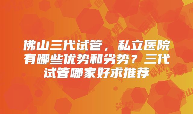 佛山三代试管,私立医院有哪些优势和劣势?三代试管哪家好求推荐