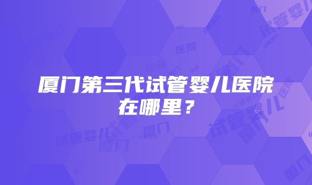 厦门第三代试管婴儿医院在哪里？