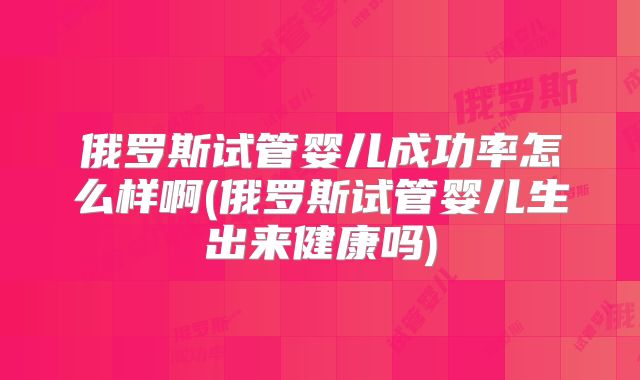 俄罗斯试管婴儿成功率怎么样啊(俄罗斯试管婴儿生出来健康吗)