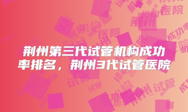 荆州第三代试管机构成功率排名，荆州3代试管医院