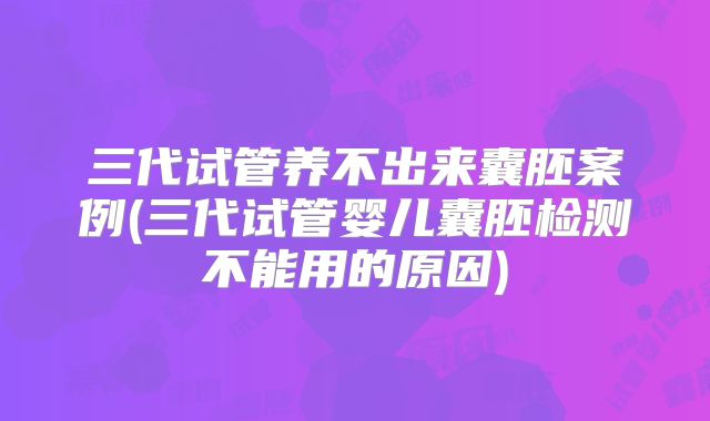 三代试管养不出来囊胚案例(三代试管婴儿囊胚检测不能用的原因)