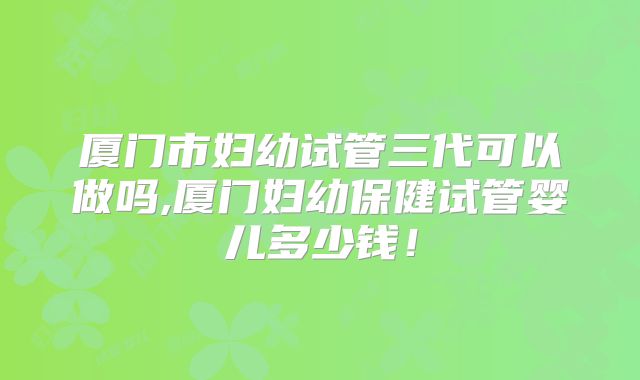 厦门市妇幼试管三代可以做吗,厦门妇幼保健试管婴儿多少钱！