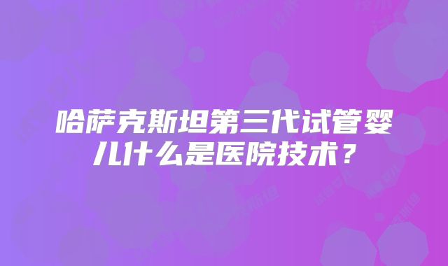 哈萨克斯坦第三代试管婴儿什么是医院技术？