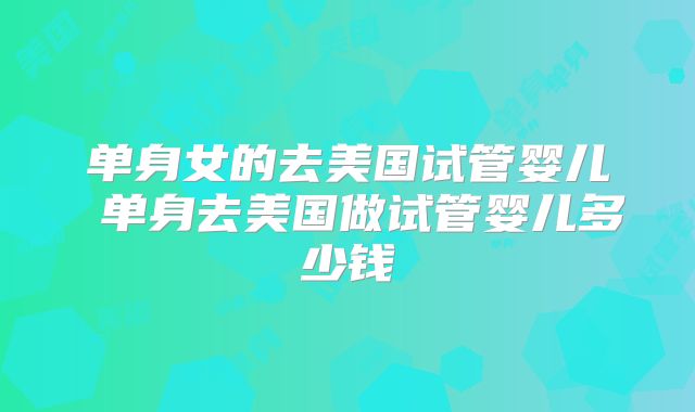 单身女的去美国试管婴儿 单身去美国做试管婴儿多少钱
