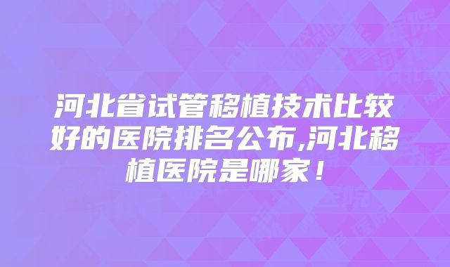 河北省试管移植技术比较好的医院排名公布,河北移植医院是哪家！