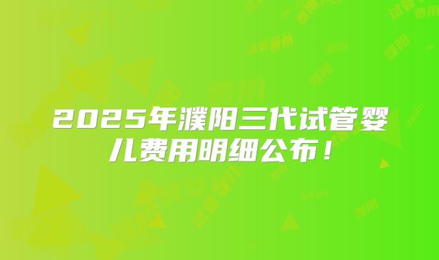 2025年濮阳三代试管婴儿费用明细公布！