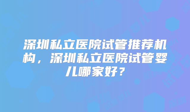 深圳私立医院试管推荐机构，深圳私立医院试管婴儿哪家好？