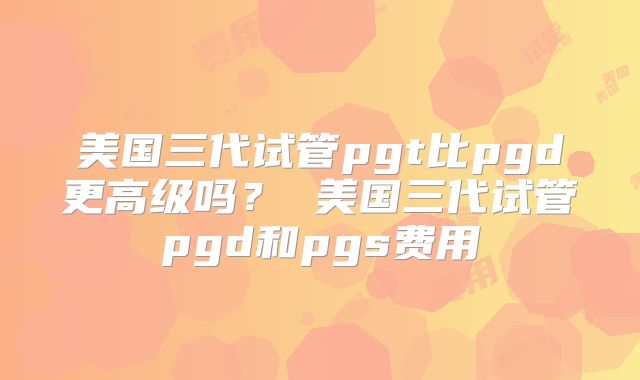 美国三代试管pgt比pgd更高级吗？ 美国三代试管pgd和pgs费用