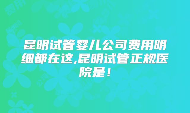 昆明试管婴儿公司费用明细都在这,昆明试管正规医院是！