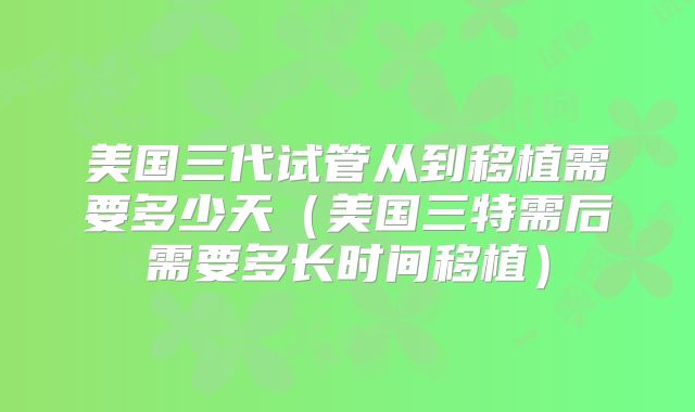 美国三代试管从到移植需要多少天（美国三特需后需要多长时间移植）