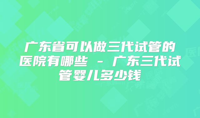 广东省可以做三代试管的医院有哪些 - 广东三代试管婴儿多少钱