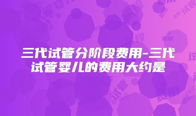 三代试管分阶段费用-三代试管婴儿的费用大约是