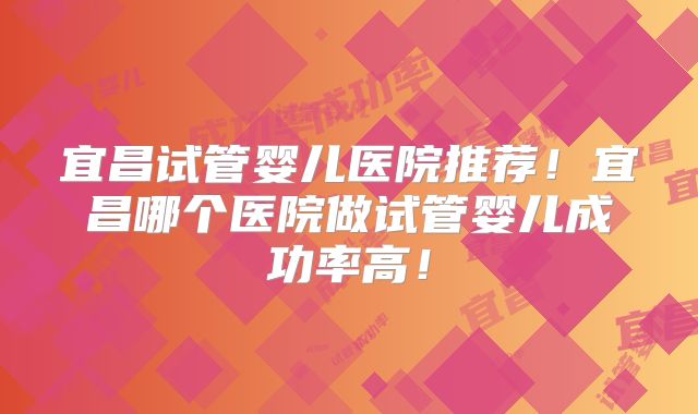 宜昌试管婴儿医院推荐！宜昌哪个医院做试管婴儿成功率高！