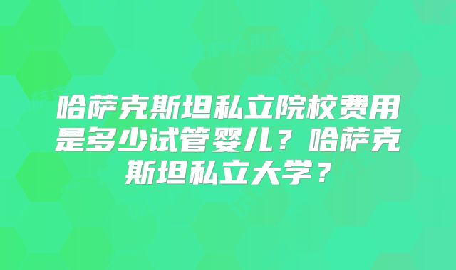 哈萨克斯坦私立院校费用是多少试管婴儿？哈萨克斯坦私立大学？