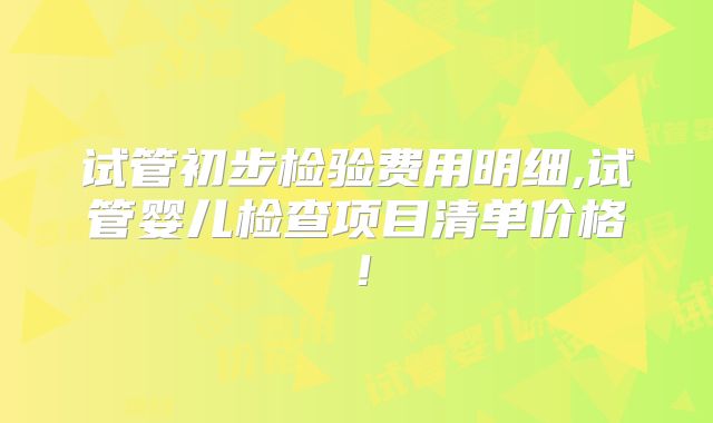 试管初步检验费用明细,试管婴儿检查项目清单价格！