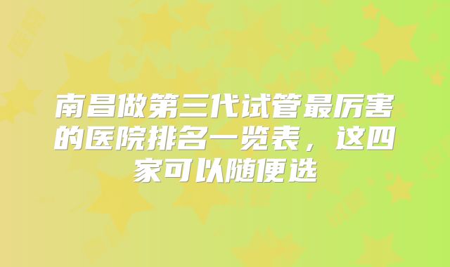 南昌做第三代试管最厉害的医院排名一览表，这四家可以随便选