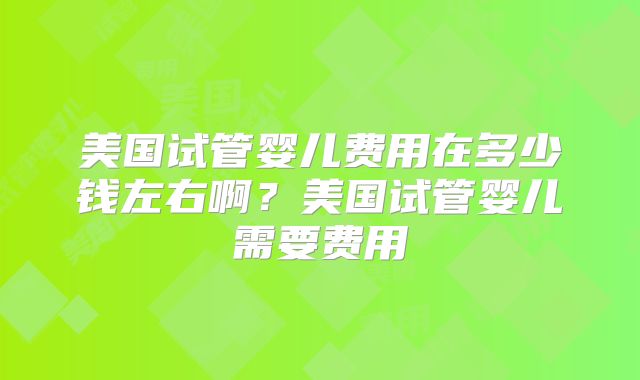 美国试管婴儿费用在多少钱左右啊？美国试管婴儿需要费用