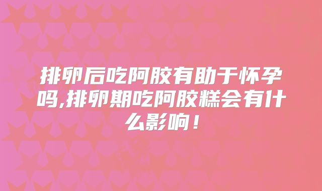 排卵后吃阿胶有助于怀孕吗,排卵期吃阿胶糕会有什么影响!