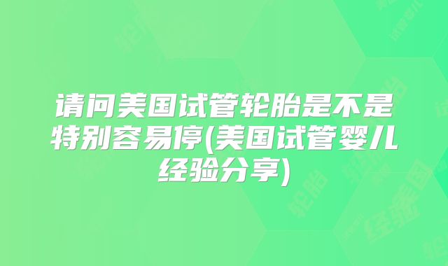 请问美国试管轮胎是不是特别容易停(美国试管婴儿经验分享)
