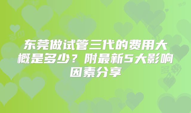 东莞做试管三代的费用大概是多少？附最新5大影响因素分享