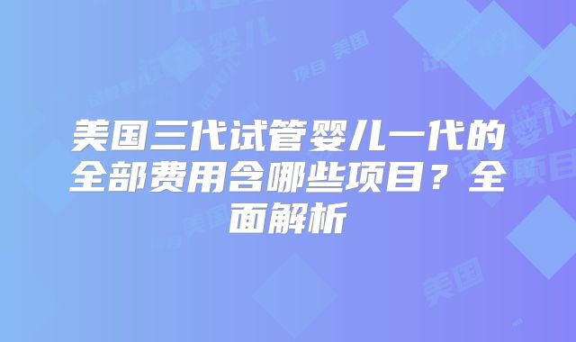 美国三代试管婴儿一代的全部费用含哪些项目？全面解析