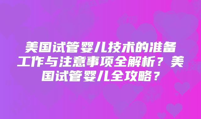 美国试管婴儿技术的准备工作与注意事项全解析?美国试管婴儿全攻略?