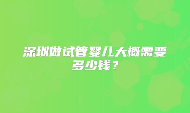 深圳做试管婴儿大概需要多少钱？
