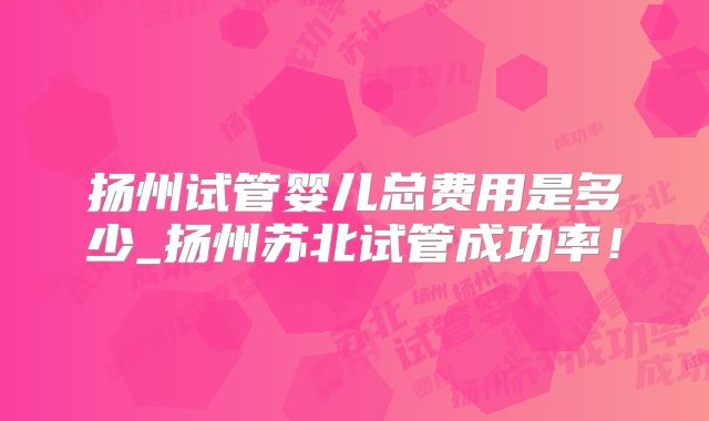 扬州试管婴儿总费用是多少_扬州苏北试管成功率！