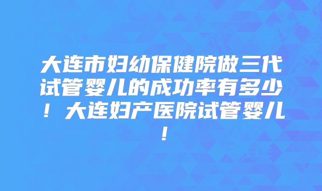 大连市妇幼保健院做三代试管婴儿的成功率有多少！大连妇产医院试管婴儿！