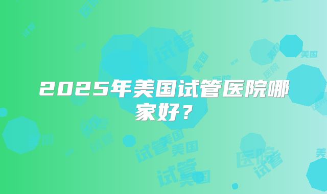 2025年美国试管医院哪家好?