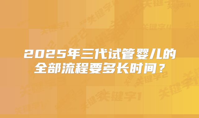 2025年三代试管婴儿的全部流程要多长时间？