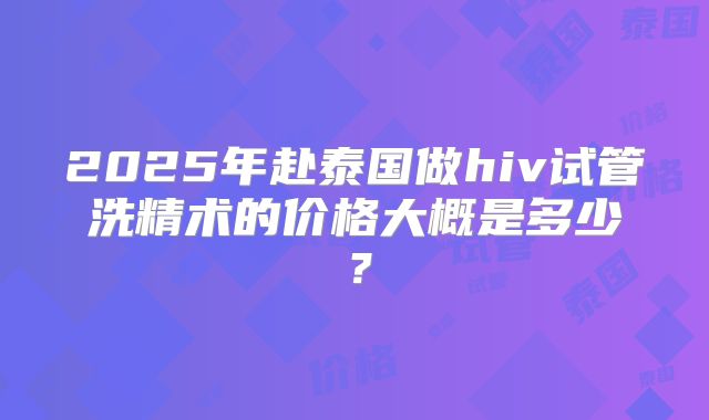 2025年赴泰国做hiv试管洗精术的价格大概是多少？