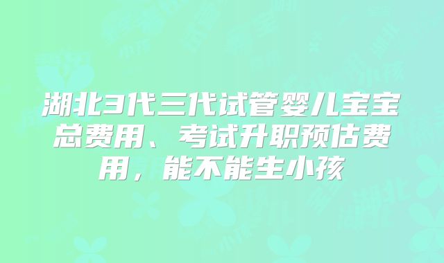 湖北3代三代试管婴儿宝宝总费用、考试升职预估费用,能不能生小孩