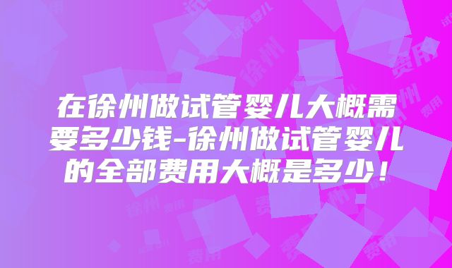在徐州做试管婴儿大概需要多少钱-徐州做试管婴儿的全部费用大概是多少！