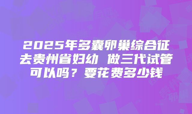 2025年多囊卵巢综合征去贵州省妇幼 做三代试管可以吗?要花费多少钱