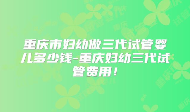 重庆市妇幼做三代试管婴儿多少钱-重庆妇幼三代试管费用！