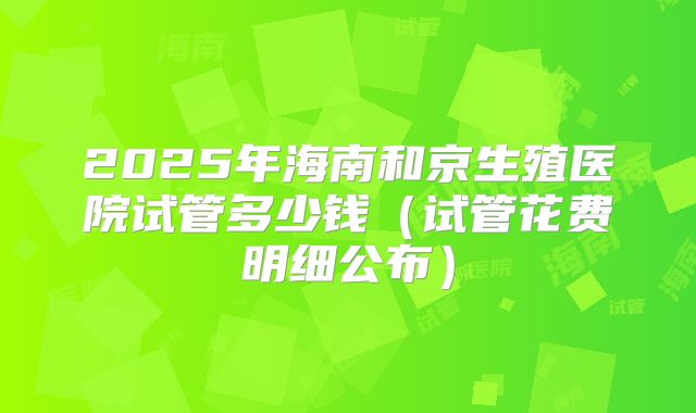 2025年海南和京生殖医院试管多少钱（试管花费明细公布）