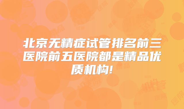 北京无精症试管排名前三医院前五医院都是精品优质机构!
